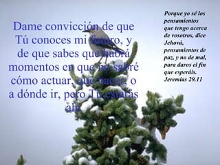 Dame convicción de que Tú conoces mi futuro, y de que sabes que habrá momentos en que no sabré cómo actuar, qué hacer, o a dónde ir, pero Tú estarás ahí Porque yo sé los pensamientos que tengo acerca de vosotros, dice Jehová, pensamientos de paz, y no de mal, para daros el fin que esperáis. Jeremías 29.11 