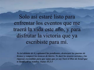 Solo así estaré listo para enfrentar los eventos que me traerá la vida este año, y para disfrutar la victoria que ya escribiste para mí. Yo iré delante de ti y aplanaré las pendientes, destrozaré las puertas de bronce y romperé los troncos de hierro. Te daré los tesoros secretos y las riquezas escondidas para que sepas que yo soy Yavé el Dios de Israel que te llamó por tu nombre. Isaías 45.2-3 