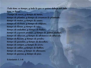 Todo tiene su tiempo, y todo lo que se quiere debajo del cielo tiene su hora.  Tiempo de nacer, y tiempo de morir; tiempo de plantar, y tiempo de arrancar lo plantado;  tiempo de matar, y tiempo de curar;  tiempo de destruir, y tiempo de edificar;  tiempo de llorar, y tiempo de reír; tiempo de endechar, y tiempo de bailar;  tiempo de esparcir piedras, y tiempo de juntar piedras;  tiempo de abrazar, y tiempo de abstenerse de abrazar;  tiempo de buscar, y tiempo de perder;  tiempo de guardar, y tiempo de desechar;  tiempo de romper, y tiempo de coser;  tiempo de callar, y tiempo de hablar;  tiempo de amar, y tiempo de aborrecer;  tiempo de guerra, y tiempo de paz.  Eclesiastés 3. 1-8 