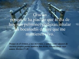 Gracias porque te ha placido que al día de hoy mis pulmones pudieran inhalar las bocanadas de aire que me mantienen vivo. Porque en él vivimos, y nos movemos, y somos; como algunos de vuestros propios poetas también han dicho: Porque linaje suyo somos. Hechos 17.28 