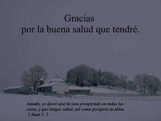 Gracias  por la buena salud que tendré. Amado, yo deseo que tú seas prosperado en todas las cosas, y que   tengas salud, así como prospera tu alma. 3 Juan 1. 2 