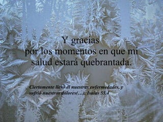 Y gracias  por los momentos en que mi salud estará quebrantada. Ciertamente llevó él nuestras enfermedades, y sufrió nuestros dolores(…). Isaías 53.4 