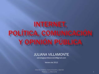 JULIANA VILLAMONTE
  estrategiaprofesional19@gmail.com

             Verano de 2012


Internet, Polí
             tica, Comunicación y Opinión
           Pública/ J_Villamonte            1
 