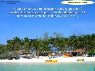 “ Cuando naciste, a tu alrededor todos reían, sólo tú llorabas. Haz lo necesario para vivir de tal modo que, a la hora de tu muerte, todos lloren, sólo tú rías”. 