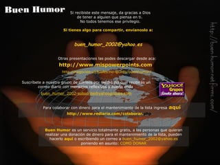 Si tienes algo para compartir, envíanoslo a: buen_humor_2002@ yahoo .es Otras presentaciones las podes descargar desde aca:   http:// www . mispowerpoints . com /   http://negocios-virtuales.no-ip.info/buenhumor/   Si recibiste este mensaje, da gracias a Dios de tener a alguien que piensa en ti.  No todos tenemos ese privilegio. Buen Humor   es un servicio totalmente gratis, a las personas que quieran realizar una donación de dinero para el mantenimiento de la lista, pueden hacerlo   aquí   o escribiendo un correo a   [email_address]   poniendo en asunto:   COMO DONAR Suscríbete a nuestro grupo de correos por medio del cual recibirás  un  correo diario con  mensajes reflexivos y buena onda   buen_humor_2002-subscribe@ yahoogroups . com Para colaborar con dinero para el mantenimiento de la lista ingresa   aquí http:// www . rediaria . com /colaborar. php   