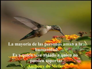 La mayoría de las personas aman a la humanidad.  Es a quien vive al lado a quien no pueden soportar.   Anthony de Mello 