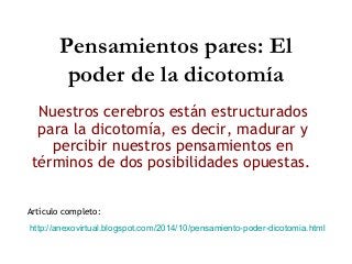 Pensamientos pares: El 
poder de la dicotomía 
Nuestros cerebros están estructurados 
para la dicotomía, es decir, madurar y 
percibir nuestros pensamientos en 
términos de dos posibilidades opuestas. 
Artículo completo: 
http://anexovirtual.blogspot.com/2014/10/pensamiento-poder-dicotomia.html 
