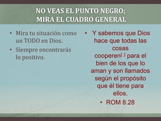 No veas el punto negro; mira el cuadro general Mira tu situación como un TODO en Dios.Siempre encontrarás lo positivo. Y sabemos que Dios hace que todas las cosas cooperen[a] para el bien de los que lo aman y son llamados según el propósito que él tiene para ellos.ROM 8.28