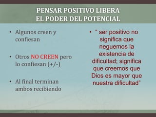 Pensar positivo libera el poder del potencialAlgunos creen y confiesanOtros NO CREEN pero lo confiesan (+/-)Al final terminan ambos recibiendo“ ser positivo no significa que neguemos la existencia de dificultad; significa que creemos que Dios es mayor que nuestra dificultad”
