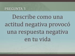 Pregunta 3Describe como una actitud negativa provocó una respuesta negativa en tu vida