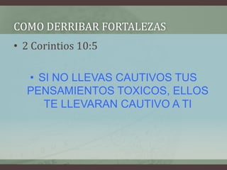 COMO DERRIBAR FORTALEZAS
• 2 Corintios 10:5

  • SI NO LLEVAS CAUTIVOS TUS
  PENSAMIENTOS TOXICOS, ELLOS
     TE LLEVARAN CAUTIVO A TI
 