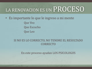 LA RENOVACION ES UN            PROCESO
• Es importante lo que le ingreso a mi mente
           Que Veo
           Que Escucho
           Que Leo

     SI NO ES LO CORRECTO, NO TENDRE EL RESULTADO
                       CORRECTO

          En este proceso ayudan LOS PSICOLOGOS
 