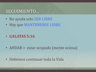 SEGUIMIENTO…
• No ayuda solo SER LIBRE
• Hay que MANTENERSE LIBRE

• GALATAS 5:16

• ANDAR = estar ocupado (mente ociosa)

• Debemos continuar toda la Vida
 