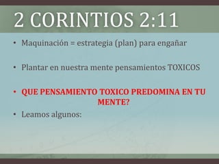 2 CORINTIOS 2:11
• Maquinación = estrategia (plan) para engañar

• Plantar en nuestra mente pensamientos TOXICOS

• QUE PENSAMIENTO TOXICO PREDOMINA EN TU
                  MENTE?
• Leamos algunos:
 