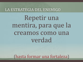 LA ESTRATEGIA DEL ENEMIGO

      Repetir una
   mentira, para que la
   creamos como una
         verdad

   (hasta formar una fortaleza)
 