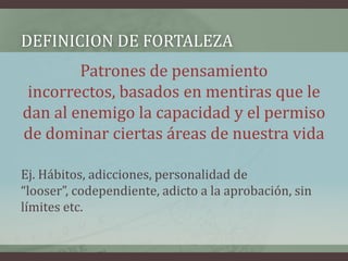 DEFINICION DE FORTALEZA
        Patrones de pensamiento
 incorrectos, basados en mentiras que le
dan al enemigo la capacidad y el permiso
de dominar ciertas áreas de nuestra vida

Ej. Hábitos, adicciones, personalidad de
“looser”, codependiente, adicto a la aprobación, sin
límites etc.
 