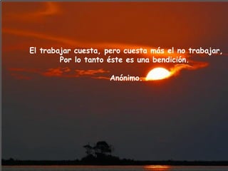 El trabajar cuesta, pero cuesta más el no trabajar, Por lo tanto éste es una bendición.  Anónimo. 