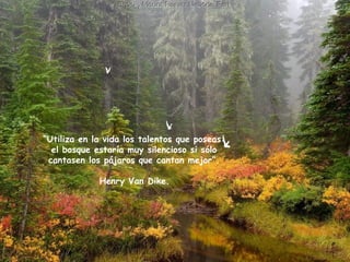 “ Utiliza en la vida los talentos que poseas:  el bosque estaría muy silencioso si sólo  cantasen los pájaros que cantan mejor”.  Henry Van Dike.   