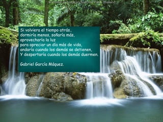 Si volviera el tiempo atrás.. dormiría menos, soñaría más,  aprovecharía la luz para apreciar un día más de vida,  andaría cuando los demás se detienen,  Y despertaría cuando los demás duermen. Gabriel García Máquez. 