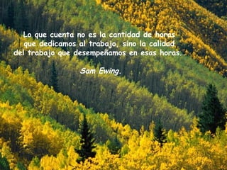 Lo que cuenta no es la cantidad de horas  que dedicamos al trabajo,  sino la calidad  del trabajo que desempeñamos en esas horas…  Sam Ewing .  