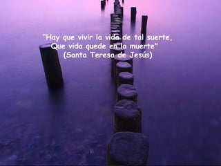“ Hay que vivir la vida de tal suerte, Que vida quede en la muerte"   (Santa Teresa de Jesús) 