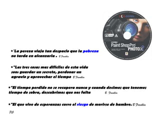 " La pereza viaja tan despacio que la  pobreza  no tarda en alcanzarla .  B Franklin "Las tres cosas mas dificiles de esta vida son: guardar un secreto, perdonar un agravio y aprovechar el tiempo  B Franklin "El que vive de esperanzas corre el  riesgo  de morirse de hambre.  B Franklin  "El tiempo perdido no se recupera nunca y cuando decimos que tenemos tiempo de sobra, descubrimos que nos falta   B. Franklin 