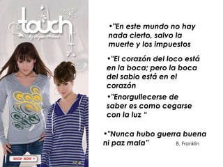 "En este mundo no hay nada cierto, salvo la muerte y los impuestos   "El corazón del loco está en la boca; pero la boca del sabio está en el corazón  "Enorgullecerse de saber es como cegarse con la luz “ "Nunca hubo guerra buena ni paz mala”  B. Franklin   