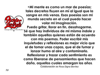 Mi mente es como un mar de poesías; tales decretos fluyen en mí al igual que la sangre en mis venas. Esas poesías son mi mundo secreto en el cual puedo hacer volar mi imaginación. Puedo gritar, llorar en fin, desahogarme. Sé que hay individuos de mi misma índole y también aquellos quienes están de acuerdo con mis poemas. Poder escribir mis inquietudes y reflexiones es mejor vicio que el de tomar unas copas, que el de fumar y lanzar humo al aire y contaminarlo. Reflexionar y trazar cada sentimiento es como liberarse de pensamientos que hacen daño, aquellos cuales amargan los años .   Colaboración  de Rosa Digna Benítez   