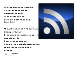 La capacidad de percibir o pensar de manera diferente es más importante que el conocimienta adquirido.  David Bohm Cuando veas una pequeña luz brillar, ¡síguela! Si te dirige al pantano, pues ya saldrás de él. Pero si no la sigues, Toda tu vida vivirás arrepentido Al no saber si ésa era tu estrella.  Séneca 