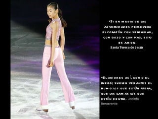 Si en medio de las adversidades persevera el corazón con serenidad, con gozo y con paz, esto es amor.   Santa Teresa de Jesús   El amor es así, como el fuego; suelen ver antes el humo los que están fuera, que las llamas los que están dentro.   Jacinto Benavente   