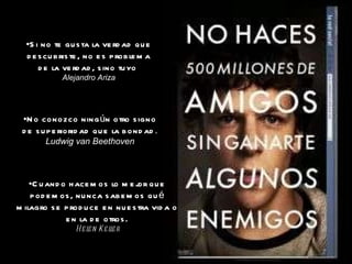Si no te gusta la verdad que descubriste, no es problema de la verdad, sino tuyo . Alejandro Ariza No conozco ningún otro signo de superioridad que la bondad . Ludwig van Beethoven Cuando hacemos lo mejor que podemos, nunca sabemos qué milagro se produce en nuestra vida o en la de otros. Helen Keller 