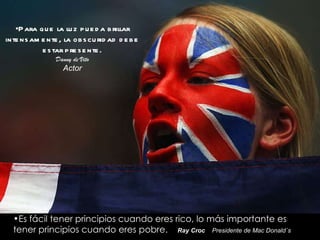Para que la luz pueda brillar intensamente, la obscuridad debe estar presente. Danny de Vito Actor Es fácil tener principios cuando eres rico, lo más importante es tener principios cuando eres pobre.  Ray Croc   Presidente de Mac Donald´s 