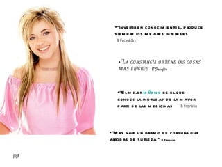 "Invertir en conocimientos, produce siempre los mejores intereses  B Franklin "La constancia obtiene las cosas mas dificiles   B Franflin "Mas vale un gramo de cordura que arrobas de sutileza “  B Franklin "El mejor  médico  es el que conoce la inutilidad de la mayor parte de las medicinas  B Franklin 