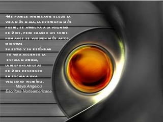 Me parece interesante el que la vida más mala, la existencia más pobre, se atribuya a la voluntad de Dios, pero cuando los seres humanos se vuelven más aptos, mientras  su estilo y su estándar de vida asciende la escala material,  la responsabilidad  de Dios desciende  en escala a una  velocidad increíble. Maya Angelou Escritora Norteamericana 