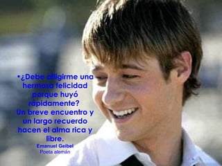 ¿Debe afligirme una hermosa felicidad porque huyó rápidamente?  Un breve encuentro y un largo recuerdo hacen el alma rica y libre. Emanuel Geibel Poeta alemán 