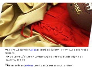 "La magia del primer  amor  consiste en nuestra ignorancia de que puede tener fin.  "A los veinte años, reina la voluntad; a los treinta, el ingenio; y a los cuarenta, el juicio  "Desconfía del  médico  joven y del barbero viejo  B Franklin  