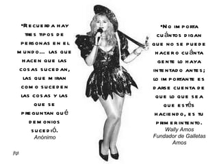 Recuerda hay tres tipos de personas en el mundo… las que hacen que las cosas sucedan, las que miran como suceden las cosas y las que se preguntan qué demonios sucedió. Anónimo No importa cuántos digan que no se puede hacer o cuánta gente lo haya intentado antes; lo importante es darse cuenta de que lo que sea que estés haciendo, es tu primer intento. Wally Amos Fundador de Galletas Amos 