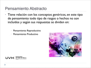 Pensamiento Abstracto
• Tiene relación con los conceptos genéricos, en este tipo
de pensamiento todo tipo de rasgos o hechos no son
incluidos y según sus respuestas se dividen en: 

• Pensamiento Reproductivo
• Pensamiento Productivo
 