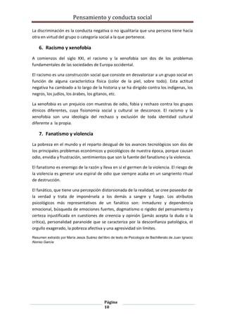 Pensamiento y conducta social
Página
10
La discriminación es la conducta negativa o no igualitaria que una persona tiene hacia
otra en virtud del grupo o categoría social a la que pertenece.
6. Racismo y xenofobia
A comienzos del siglo XXI, el racismo y la xenofobia son dos de los problemas
fundamentales de las sociedades de Europa occidental.
El racismo es una construcción social que consiste en desvalorizar a un grupo social en
función de alguna característica física (color de la piel, sobre todo). Esta actitud
negativa ha cambiado a lo largo de la historia y se ha dirigido contra los indígenas, los
negros, los judíos, los árabes, los gitanos, etc.
La xenofobia es un prejuicio con muestras de odio, fobia y rechazo contra los grupos
étnicos diferentes, cuya fisionomía social y cultural se desconoce. El racismo y la
xenofobia son una ideología del rechazo y exclusión de toda identidad cultural
diferente a la propia.
7. Fanatismo y violencia
La pobreza en el mundo y el reparto desigual de los avances tecnológicos son dos de
los principales problemas económicos y psicológicos de nuestra época, porque causan
odio, envidia y frustración, sentimientos que son la fuente del fanatismo y la violencia.
El fanatismo es enemigo de la razón y lleva en sí el germen de la violencia. El riesgo de
la violencia es generar una espiral de odio que siempre acaba en un sangriento ritual
de destrucción.
El fanático, que tiene una percepción distorsionada de la realidad, se cree poseedor de
la verdad y trata de imponérsela a los demás a sangre y fuego. Los atributos
psicológicos más representativos de un fanático son: inmadurez y dependencia
emocional, búsqueda de emociones fuertes, dogmatismo o rigidez del pensamiento y
certeza injustificada en cuestiones de creencia y opinión (jamás acepta la duda o la
crítica), personalidad paranoide que se caracteriza por la desconfianza patológica, el
orgullo exagerado, la pobreza afectiva y una agresividad sin límites.
Resumen extraído por María Jesús Suárez del libro de texto de Psicología de Bachillerato de Juan Ignacio
Alonso García
 