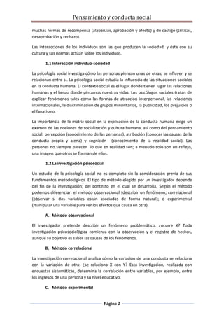 Pensamiento y conducta social
Página 2
muchas formas de recompensa (alabanzas, aprobación y afecto) y de castigo (críticas,
desaprobación y rechazo).
Las interacciones de los individuos son las que producen la sociedad, y ésta con su
cultura y sus normas actúan sobre los individuos.
1.1 Interacción individuo-sociedad
La psicología social investiga cómo las personas piensan unas de otras, se influyen y se
relacionan entre sí. La psicología social estudia la influencia de las situaciones sociales
en la conducta humana. El contexto social es el lugar donde tienen lugar las relaciones
humanas y el lienzo donde pintamos nuestras vidas. Los psicólogos sociales tratan de
explicar fenómenos tales como las formas de atracción interpersonal, las relaciones
internacionales, la discriminación de grupos minoritarios, la publicidad, los prejuicios o
el fanatismo.
La importancia de la matriz social en la explicación de la conducta humana exige un
examen de las nociones de socialización y cultura humana, así como del pensamiento
social: percepción (conocimiento de las personas), atribución (conocer las causas de la
conducta propia y ajena) y cognición (conocimiento de la realidad social). Las
personas no siempre parecen lo que en realidad son; a menudo solo son un reflejo,
una imagen que otros se forman de ellos.
1.2 La investigación psicosocial
Un estudio de la psicología social no es completo sin la consideración previa de sus
fundamentos metodológicos. El tipo de método elegido por un investigador depende
del fin de la investigación; del contexto en el cual se desarrolla. Según el método
podemos diferenciar: el método observacional (describir un fenómeno; correlacional
(observar si dos variables están asociadas de forma natural); o experimental
(manipular una variable para ver los efectos que causa en otra).
A. Método observacional
El investigador pretende describir un fenómeno problemático: ¿ocurre X? Toda
investigación psicosociológica comienza con la observación y el registro de hechos,
aunque su objetivo es saber las causas de los fenómenos.
B. Método correlacional
La investigación correlacional analiza cómo la variación de una conducta se relaciona
con la variación de otra: ¿se relaciona X con Y? Esta investigación, realizada con
encuestas sistemáticas, determina la correlación entre variables, por ejemplo, entre
los ingresos de una persona y su nivel educativo.
C. Método experimental
 
