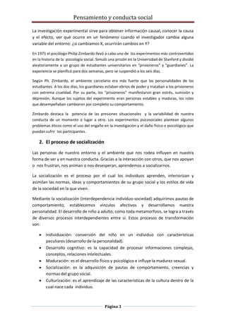 Pensamiento y conducta social
Página 3
La investigación experimental sirve para obtener información causal, conocer la causa
y el efecto, ver qué ocurre en un fenómeno cuando el investigador cambia alguna
variable del entorno: ¿si cambiamos X, ocurrirán cambios en Y?
En 1971 el psicólogo Philip Zimbardo llevó a cabo uno de los experimentos más controvertidos
en la historia de la psicología social. Simuló una prisión en la Universidad de Stanford y dividió
aleatoriamente a un grupo de estudiantes universitarios en “prisioneros” y “guardianes”. La
experiencia se planificó para dos semanas, pero se suspendió a los seis días.
Según Ph. Zimbardo, el ambiente carcelario era más fuerte que las personalidades de los
estudiantes. A los dos días, los guardianes estaban ebrios de poder y trataban a los prisioneros
con extrema crueldad. Por su parte, los “prisioneros” manifestaron gran estrés, sumisión y
depresión. Aunque los sujetos del experimento eran personas estables y maduras, los roles
que desempeñaban cambiaron por completo su comportamiento.
Zimbardo destaca la potencia de las presiones situacionales y la variabilidad de nuestra
conducta de un momento o lugar a otro. Los experimentos psicosociales plantean algunos
problemas éticos como el uso del engaño en la investigación y el daño físico o psicológico que
puedan sufrir los participantes.
2. El proceso de socialización
Las personas de nuestro entorno y el ambiente que nos rodea influyen en nuestra
forma de ser y en nuestra conducta. Gracias a la interacción con otros, que nos apoyan
o nos frustran, nos animan o nos desesperan, aprendemos a socializarnos.
La socialización es el proceso por el cual los individuos aprenden, interiorizan y
asimilan las normas, ideas y comportamientos de su grupo social y los estilos de vida
de la sociedad en la que viven.
Mediante la socialización (interdependencia individuo-sociedad) adquirimos pautas de
comportamiento, establecemos vínculos afectivos y desarrollamos nuestra
personalidad. El desarrollo de niño a adulto, como toda metamorfosis, se logra a través
de diversos procesos interdependientes entre sí. Estos procesos de transformación
son:
Individuación: conversión del niño en un individuo con características
peculiares (desarrollo de la personalidad).
Desarrollo cognitivo: es la capacidad de procesar informaciones complejas,
conceptos, relaciones intelectuales.
Maduración: es el desarrollo físico y psicológico e influye la madurez sexual.
Socialización: es la adquisición de pautas de comportamiento, creencias y
normas del grupo social.
Culturización: es el aprendizaje de las características de la cultura dentro de la
cual nace cada individuo.
 