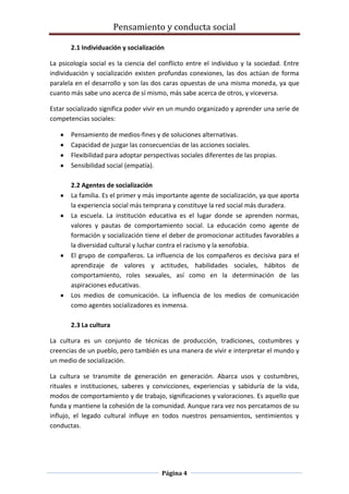 Pensamiento y conducta social
Página 4
2.1 Individuación y socialización
La psicología social es la ciencia del conflicto entre el individuo y la sociedad. Entre
individuación y socialización existen profundas conexiones, las dos actúan de forma
paralela en el desarrollo y son las dos caras opuestas de una misma moneda, ya que
cuanto más sabe uno acerca de sí mismo, más sabe acerca de otros, y viceversa.
Estar socializado significa poder vivir en un mundo organizado y aprender una serie de
competencias sociales:
Pensamiento de medios-fines y de soluciones alternativas.
Capacidad de juzgar las consecuencias de las acciones sociales.
Flexibilidad para adoptar perspectivas sociales diferentes de las propias.
Sensibilidad social (empatía).
2.2 Agentes de socialización
La familia. Es el primer y más importante agente de socialización, ya que aporta
la experiencia social más temprana y constituye la red social más duradera.
La escuela. La institución educativa es el lugar donde se aprenden normas,
valores y pautas de comportamiento social. La educación como agente de
formación y socialización tiene el deber de promocionar actitudes favorables a
la diversidad cultural y luchar contra el racismo y la xenofobia.
El grupo de compañeros. La influencia de los compañeros es decisiva para el
aprendizaje de valores y actitudes, habilidades sociales, hábitos de
comportamiento, roles sexuales, así como en la determinación de las
aspiraciones educativas.
Los medios de comunicación. La influencia de los medios de comunicación
como agentes socializadores es inmensa.
2.3 La cultura
La cultura es un conjunto de técnicas de producción, tradiciones, costumbres y
creencias de un pueblo, pero también es una manera de vivir e interpretar el mundo y
un medio de socialización.
La cultura se transmite de generación en generación. Abarca usos y costumbres,
rituales e instituciones, saberes y convicciones, experiencias y sabiduría de la vida,
modos de comportamiento y de trabajo, significaciones y valoraciones. Es aquello que
funda y mantiene la cohesión de la comunidad. Aunque rara vez nos percatamos de su
influjo, el legado cultural influye en todos nuestros pensamientos, sentimientos y
conductas.
 