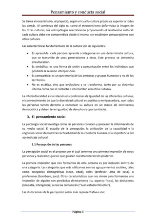 Pensamiento y conducta social
Página 5
Se llama etnocentrismo, al prejuicio, según el cual la cultura propia es superior a todas
las demás. Al comienzo del siglo xx, como el etnocentrismo deformaba la imagen de
las otras culturas, los antropólogos reaccionaron proponiendo el relativismo cultural:
cada cultura debe ser comprendida desde sí misma, sin establecer comparaciones con
otras culturas.
Las características fundamentales de la cultura son las siguientes:
Es aprendida: cada persona aprende a integrarse en una determinada cultura,
que se transmite de unas generaciones a otras. Este proceso se denomina
enculturación.
Es simbólica: es una forma de unión y comunicación entre los individuos que
posibilita la relación interpersonal.
Es compartida: es un patrimonio de las personas y grupos humanos y no de los
territorios.
No es estática, sino que evoluciona y se transforma, tanto por su dinámica
interna como por el contacto e intercambio con otras culturas.
La interculturalidad es la relación en condiciones de igualdad de las diferentes culturas,
el convencimiento de que la diversidad cultural es positiva y enriquecedora, que todas
las personas tienen derecho a conservar su cultura en un marco de convivencia
democrática y deben tener igualdad de derechos y oportunidades.
3. El pensamiento social
La psicología social investiga cómo las personas conocen y procesan la información de
su medio social. El estudio de la percepción, la atribución de la causalidad y la
cognición social demuestran la flexibilidad de la conducta humana y la importancia del
aprendizaje cultural.
3.1 Percepción de las personas
La percepción social es el proceso por el cual tenemos una primera impresión de otras
personas y realizamos juicios que guiarán nuestra interacción posterior.
La primera impresión que nos formamos de otra persona es por inclusión dentro de
una categoría. Las categorías que más utilizamos son los agrupamientos sociales, tales
como categorías demográficas (sexo, edad), roles (profesor, ama de casa), o
profesiones (bombero, juez). Otras características que nos sirven para formarnos una
impresión de alguien son percibidas directamente (su aspecto físico), las deducimos
(simpatía, inteligencia) o nos las comunican (“Juan estudia filosofía”).
Las distorsiones de la percepción social más representativas son:
 