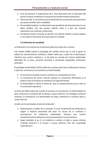Pensamiento y conducta social
Página 6
Error de primacía. El experimento de S. Asch demuestra que la valoración del
primer contacto condiciona la secuencia de acontecimientos posteriores.
Efecto de halo. Si conocemos una característica de una persona, presuponemos
que posee también otras cualidades.
Personalidad implícita. La información que percibimos de otras personas no son
datos aislados, sino que poseen relación entre sí y por eso nuestras
impresiones son unitarias y coherentes.
Correlación ilusoria. Consiste en percibir una relación donde no existe ninguna
o una relación más fuerte de la que existe en realidad.
3.2 Atribución de causalidad
La atribución es la creencia de una persona sobre las causas de un suceso.
Fritz Heider (1958) analizó la psicología del sentido común por la cual la gente se
explica los acontecimientos cotidianos. Heider indicó que, a partir de la observación,
inferimos que nuestra conducta y la de otros es causada por fuerzas ambientales
(dificultad de la tarea, situación personal) o personales (capacidad, motivación,
actitudes).
El psicólogo Harold Kelley (1972) señala tres criterios para hacer atribuciones internas
o externas: el consenso, la consistencia y la distintividad.
El consenso es el grado en que la conducta es compartida por otros.
La consistencia (la misma reacción aparece en situaciones diferentes) es el
grado en que la conducta se mantiene a lo largo del tiempo.
La distintividad se refiere al hecho de que un comportamiento ocurra solo en
circunstancias específicas.
La teoría de Kelley indica que cuando el consenso, la consistencia y la distintividad son
altos, atribuimos la conducta de los demás a causas externas. Sin embargo, cuando el
consenso, la consistencia y la distintividad son bajos, atribuimos la conducta ajena a
causas internas.
¿Cuáles son los principales errores de atribución?
Subestimamos el poder de la situación. El error fundamental de atribución es
asignar a factores personales del actor las causas de su conducta y
menospreciar las influencias ambientales, mientras que nuestro
comportamiento lo atribuimos casi exclusivamente a causas externas.
Sesgo favorable al yo. Es la tendencia a atribuir el éxito a causas internas
(“aprobé historia”) y el fracaso a causas externas (“me han suspendido
matemáticas”).
 