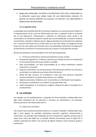 Pensamiento y conducta social
Página 7
Sesgo actor-observador. Se refiere a las diferencias entre actor y observador en
la atribución causal que ambos hacen de una determinada conducta. En
general, los actores atribuyen sus acciones a la situación y los observadores a
disposiciones del observador.
3.3 La cognición social
La psicología social pretende describir los procesos cognitivos y las estructuras que influyen en
el comportamiento social y que son influenciados por este. La cognición social es el proceso
por el cual elaboramos, interpretamos y utilizamos la información social, tiende a ser
conservadora, así intentamos preservar aquello que ya está establecido, a mantener nuestros
conocimientos, actitudes e hipótesis previas. Algunos ejemplos de conservadurismo cognitivos
son: la primera información que se recibe suele ser la que más influye; las categorías de fácil
acceso son las más usadas para formular juicios; los estereotipos distorsionan la elaboración
de información; la memoria se reconstruye para que se ajuste a las perspectivas actuales.
Nuestro pensamiento es más vulnerable al error de lo que sospechamos.
A. Errores que distorsionan nuestros pensamientos y juicios sociales
Pensamiento egocéntrico. Tendencia a percibir que el propio yo tiene más importancia
en los acontecimientos de lo que sucede en realidad.
Ideas preconcebidas. Las ideas preconcebidas de un hecho condicionan nuestras
impresiones y recuerdos.
Sesgo de confirmación. Las personas buscan información que confirme sus creencias y
no atienden a las evidencias que refutan dicha información.
Efecto del falso consenso. Es la tendencia a creer que otras personas comparten
nuestras actitudes en un grado mayor del que es en realidad.
Vigilancia automática. Tendemos a ser muy sensibles a la información social negativa.
Pensamiento contrafactual. Es considerar lo que pudo haber sido.
Visión retrospectiva. Es la tendencia a exagerar, después de saber el resultado de un
acontecimiento.
4. Las actitudes
Las actitudes son las predisposiciones a responder de forma favorable o desfavorable hacia
algo. Están compuestas por las opiniones o creencias, los sentimientos y las conductas,
factores que están interrelacionados entre sí.
4.1 ¿Qué son las actitudes?
Una actitud social (creencia+emoción+acción) es la reacción favorable o desfavorable hacia
algo o hacia alguien. Las actitudes representas reacciones cognitivas, motivacionales y
emocionales. Las actitudes están integradas por tres componentes: cognitivo (creencia que el
sujeto tiene acerca del objeto de su actitud), afectiva (sentimientos hacia el objeto de la
actitud), conductual (se refiere a las acciones de alguien respecto a otras personas, grupos e
instituciones.
 