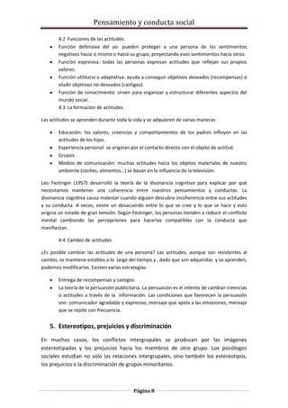 Pensamiento y conducta social
Página 8
4.2 Funciones de las actitudes
Función defensiva del yo: pueden proteger a una persona de los sentimientos
negativos hacia sí mismo o hacia su grupo, proyectando esos sentimientos hacia otros.
Función expresiva: todas las personas expresan actitudes que reflejan sus propios
valores.
Función utilitaria o adaptativa: ayuda a conseguir objetivos deseados (recompensas) o
eludir objetivos no deseados (castigos).
Función de conocimiento: sirven para organizar y estructurar diferentes aspectos del
mundo social.
4.3 La formación de actitudes
Las actitudes se aprenden durante toda la vida y se adquieren de varias maneras:
Educación: los valores, creencias y comportamientos de los padres influyen en las
actitudes de los hijos.
Experiencia personal: se originan por el contacto directo con el objeto de actitud.
Grupos
Medios de comunicación: muchas actitudes hacia los objetos materiales de nuestro
ambiente (coches, alimentos…) se basan en la influencia de la televisión.
Leo Festinger (1957) desarrolló la teoría de la disonancia cognitiva para explicar por qué
necesitamos mantener una coherencia entre nuestros pensamientos y conductas. La
disonancia cognitiva causa malestar cuando alguien descubre incoherencia entre sus actitudes
y su conducta. A veces, existe un desacuerdo entre lo que se cree y lo que se hace y esto
origina un estado de gran tensión. Según Festinger, las personas tienden a reducir el conflicto
mental cambiando las percepciones para hacerlas compatibles con la conducta que
manifiestan.
4.4 Cambio de actitudes
¿Es posible cambiar las actitudes de una persona? Las actitudes, aunque son resistentes al
cambio, se mantiene estables a lo largo del tiempo y , dado que son adquiridas y se aprenden,
podemos modificarlas. Existen varias estrategias:
Entrega de recompensas y castigos.
La teoría de la persuasión publicitaria. La persuasión es el intento de cambiar creencias
o actitudes a través de la información. Las condiciones que favorecen la persuasión
son: comunicador agradable y expresivo, mensaje que apela a las emociones, mensaje
que se repite con frecuencia.
5. Estereotipos, prejuicios y discriminación
En muchos casos, los conflictos intergrupales se producen por las imágenes
estereotipadas y los prejuicios hacia los miembros de otro grupo. Los psicólogos
sociales estudian no solo las relaciones intergrupales, sino también los estereotipos,
los prejuicios o la discriminación de grupos minoritarios.
 
