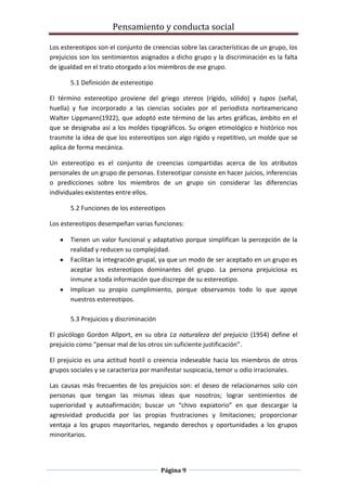 Pensamiento y conducta social
Página 9
Los estereotipos son el conjunto de creencias sobre las características de un grupo, los
prejuicios son los sentimientos asignados a dicho grupo y la discriminación es la falta
de igualdad en el trato otorgado a los miembros de ese grupo.
5.1 Definición de estereotipo
El término estereotipo proviene del griego stereos (rígido, sólido) y tupos (señal,
huella) y fue incorporado a las ciencias sociales por el periodista norteamericano
Walter Lippmann(1922), que adoptó este término de las artes gráficas, ámbito en el
que se designaba así a los moldes tipográficos. Su origen etimológico e histórico nos
trasmite la idea de que los estereotipos son algo rígido y repetitivo, un molde que se
aplica de forma mecánica.
Un estereotipo es el conjunto de creencias compartidas acerca de los atributos
personales de un grupo de personas. Estereotipar consiste en hacer juicios, inferencias
o predicciones sobre los miembros de un grupo sin considerar las diferencias
individuales existentes entre ellos.
5.2 Funciones de los estereotipos
Los estereotipos desempeñan varias funciones:
Tienen un valor funcional y adaptativo porque simplifican la percepción de la
realidad y reducen su complejidad.
Facilitan la integración grupal, ya que un modo de ser aceptado en un grupo es
aceptar los estereotipos dominantes del grupo. La persona prejuiciosa es
inmune a toda información que discrepe de su estereotipo.
Implican su propio cumplimiento, porque observamos todo lo que apoye
nuestros estereotipos.
5.3 Prejuicios y discriminación
El psicólogo Gordon Allport, en su obra La naturaleza del prejuicio (1954) define el
prejuicio como “pensar mal de los otros sin suficiente justificación”.
El prejuicio es una actitud hostil o creencia indeseable hacia los miembros de otros
grupos sociales y se caracteriza por manifestar suspicacia, temor u odio irracionales.
Las causas más frecuentes de los prejuicios son: el deseo de relacionarnos solo con
personas que tengan las mismas ideas que nosotros; lograr sentimientos de
superioridad y autoafirmación; buscar un “chivo expiatorio” en que descargar la
agresividad producida por las propias frustraciones y limitaciones; proporcionar
ventaja a los grupos mayoritarios, negando derechos y oportunidades a los grupos
minoritarios.
 