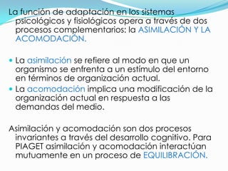 La función de adaptación en los sistemas
  psicológicos y fisiológicos opera a través de dos
  procesos complementarios: la ASIMILACIÓN Y LA
  ACOMODACIÓN.

 La asimilación se refiere al modo en que un
  organismo se enfrenta a un estímulo del entorno
  en términos de organización actual.
 La acomodación implica una modificación de la
  organización actual en respuesta a las
  demandas del medio.

Asimilación y acomodación son dos procesos
 invariantes a través del desarrollo cognitivo. Para
 PIAGET asimilación y acomodación interactúan
 mutuamente en un proceso de EQUILIBRACIÓN.
 