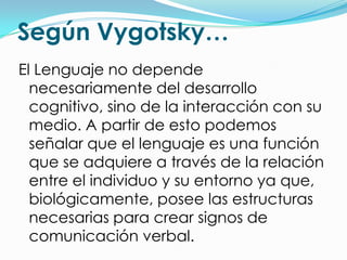 Según Vygotsky…
El Lenguaje no depende
  necesariamente del desarrollo
  cognitivo, sino de la interacción con su
  medio. A partir de esto podemos
  señalar que el lenguaje es una función
  que se adquiere a través de la relación
  entre el individuo y su entorno ya que,
  biológicamente, posee las estructuras
  necesarias para crear signos de
  comunicación verbal.
 