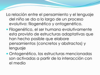 La relación entre el pensamiento y el lenguaje
  del niño se da a lo largo de un proceso
  evolutivo: filogenético y ontogenético.
 Filogenético, el ser humano evolutivamente
  esta provisto de estructuras adaptativas que
  han hecho posible que elabore
  pensamientos (concretos y abstractos) y
  lenguaje
 Ontogenético, las estructuras mencionadas
  son activadas a partir de la interacción con
  el medio
 